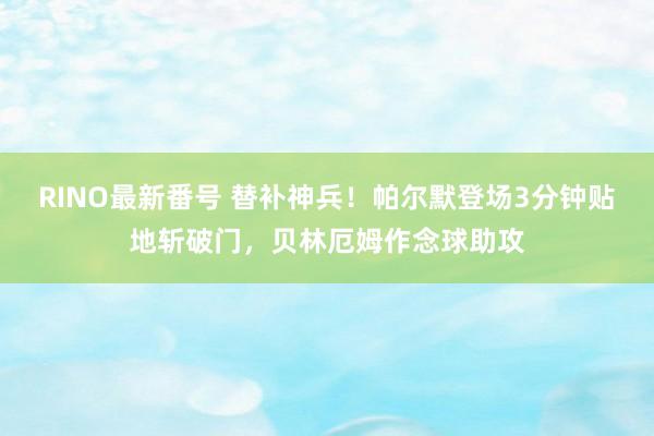 RINO最新番号 替补神兵！帕尔默登场3分钟贴地斩破门，贝林厄姆作念球助攻