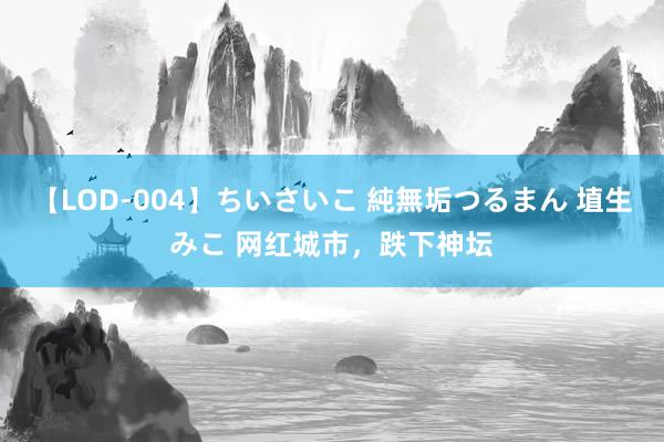 【LOD-004】ちいさいこ 純無垢つるまん 埴生みこ 网红城市，跌下神坛