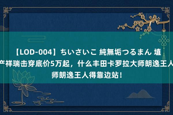 【LOD-004】ちいさいこ 純無垢つるまん 埴生みこ 国产祥瑞击穿底价5万起，什么丰田卡罗拉大师朗逸王人得靠边站！