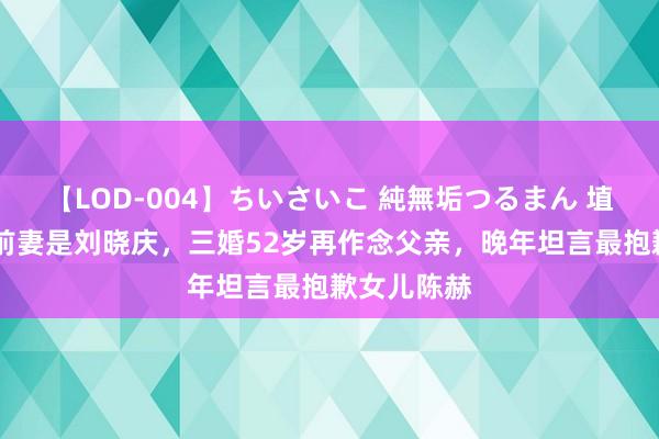 【LOD-004】ちいさいこ 純無垢つるまん 埴生みこ 他前妻是刘晓庆，三婚52岁再作念父亲，晚年坦言最抱歉女儿陈赫