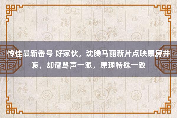 怜佳最新番号 好家伙，沈腾马丽新片点映票房井喷，却遭骂声一派，原理特殊一致