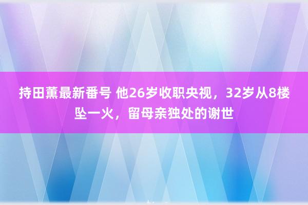 持田薫最新番号 他26岁收职央视，32岁从8楼坠一火，留母亲独处的谢世