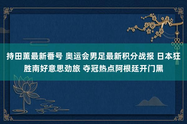 持田薫最新番号 奥运会男足最新积分战报 日本狂胜南好意思劲旅 夺冠热点阿根廷开门黑