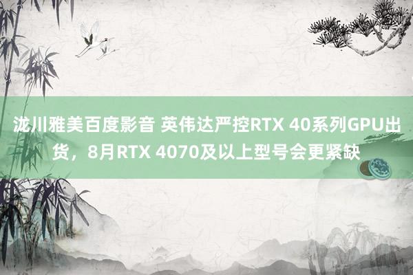 泷川雅美百度影音 英伟达严控RTX 40系列GPU出货，8月RTX 4070及以上型号会更紧缺