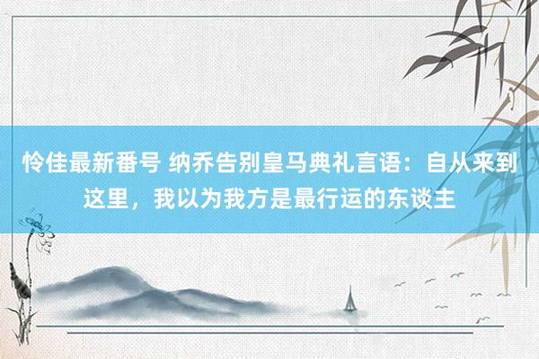 怜佳最新番号 纳乔告别皇马典礼言语：自从来到这里，我以为我方是最行运的东谈主