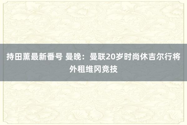 持田薫最新番号 曼晚：曼联20岁时尚休吉尔行将外租维冈竞技