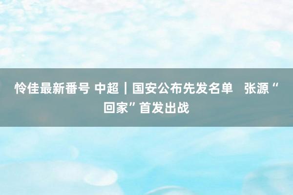 怜佳最新番号 中超｜国安公布先发名单   张源“回家”首发出战