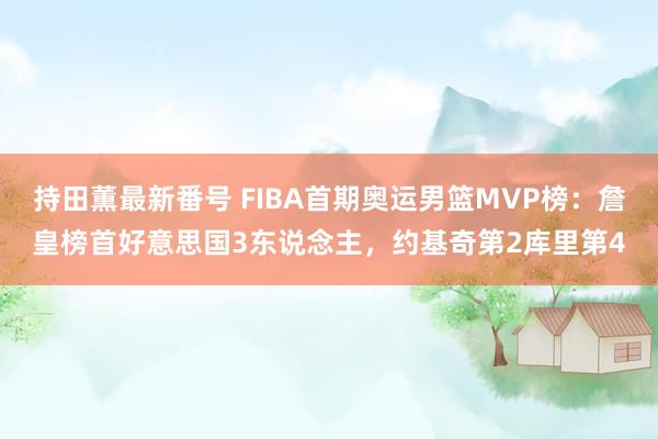 持田薫最新番号 FIBA首期奥运男篮MVP榜：詹皇榜首好意思国3东说念主，约基奇第2库里第4