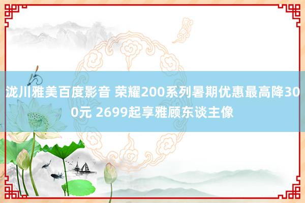 泷川雅美百度影音 荣耀200系列暑期优惠最高降300元 2699起享雅顾东谈主像