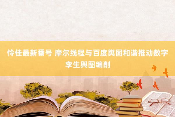 怜佳最新番号 摩尔线程与百度舆图和谐推动数字孪生舆图编削