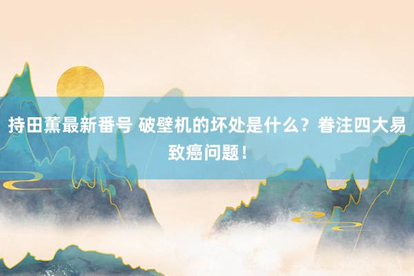 持田薫最新番号 破壁机的坏处是什么？眷注四大易致癌问题！