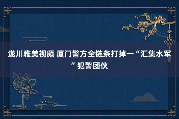 泷川雅美视频 厦门警方全链条打掉一“汇集水军”犯警团伙