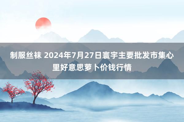 制服丝袜 2024年7月27日寰宇主要批发市集心里好意思萝卜价钱行情