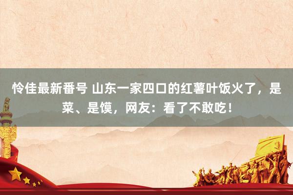 怜佳最新番号 山东一家四口的红薯叶饭火了，是菜、是馍，网友：看了不敢吃！