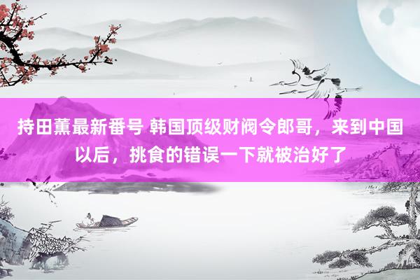 持田薫最新番号 韩国顶级财阀令郎哥，来到中国以后，挑食的错误一下就被治好了