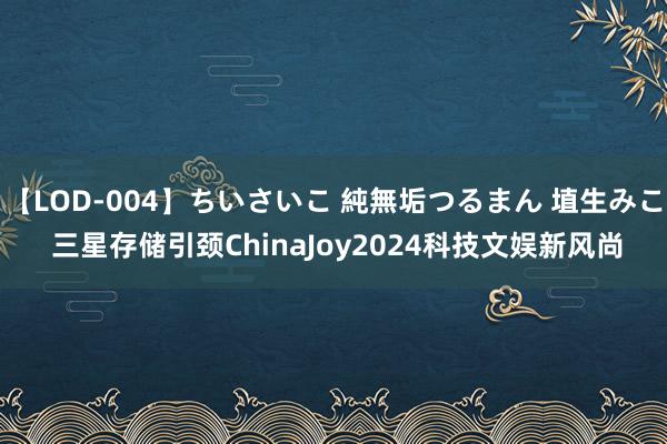 【LOD-004】ちいさいこ 純無垢つるまん 埴生みこ 三星存储引颈ChinaJoy2024科技文娱新风尚