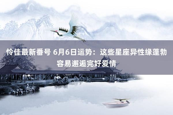 怜佳最新番号 6月6日运势：这些星座异性缘蓬勃容易邂逅完好爱情