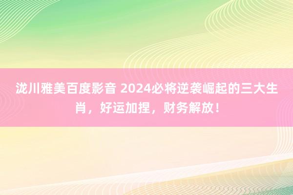 泷川雅美百度影音 2024必将逆袭崛起的三大生肖，好运加捏，财务解放！