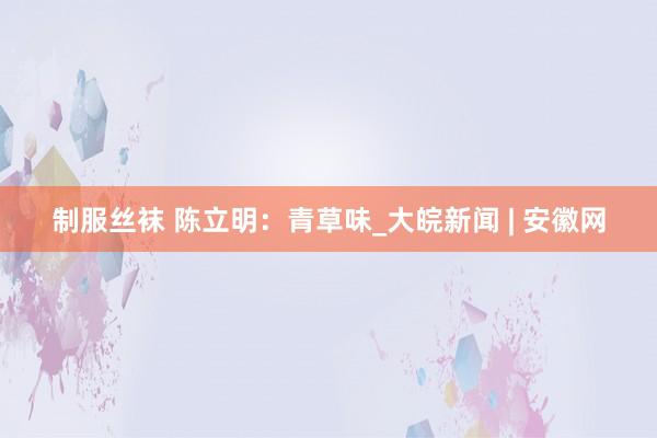 制服丝袜 陈立明：青草味_大皖新闻 | 安徽网