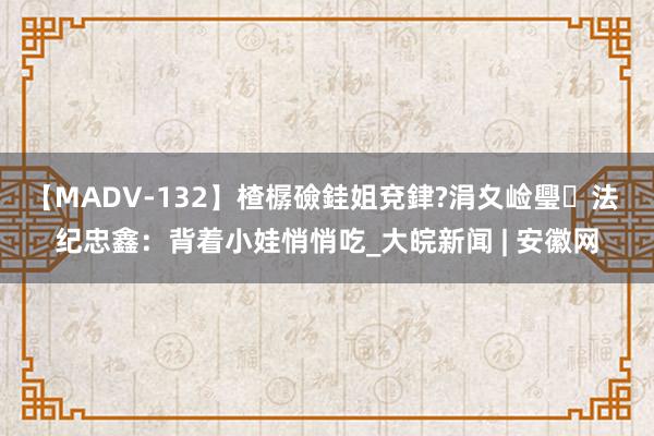 【MADV-132】楂樼礆銈姐兗銉?涓夊崄璺法 纪忠鑫：背着小娃悄悄吃_大皖新闻 | 安徽网