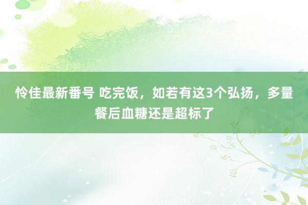 怜佳最新番号 吃完饭，如若有这3个弘扬，多量餐后血糖还是超标了