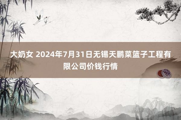 大奶女 2024年7月31日无锡天鹏菜篮子工程有限公司价钱行情