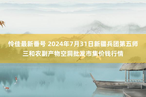 怜佳最新番号 2024年7月31日新疆兵团第五师三和农副产物空洞批发市集价钱行情