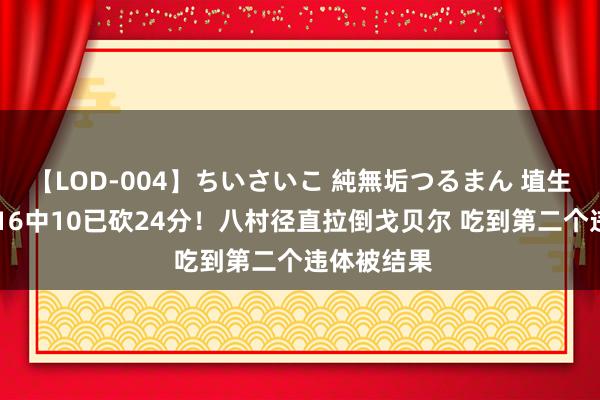 【LOD-004】ちいさいこ 純無垢つるまん 埴生みこ 本场16中10已砍24分！八村径直拉倒戈贝尔 吃到第二个违体被结果