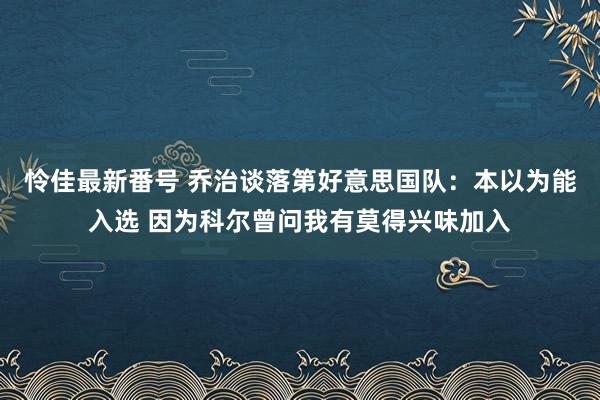 怜佳最新番号 乔治谈落第好意思国队：本以为能入选 因为科尔曾问我有莫得兴味加入