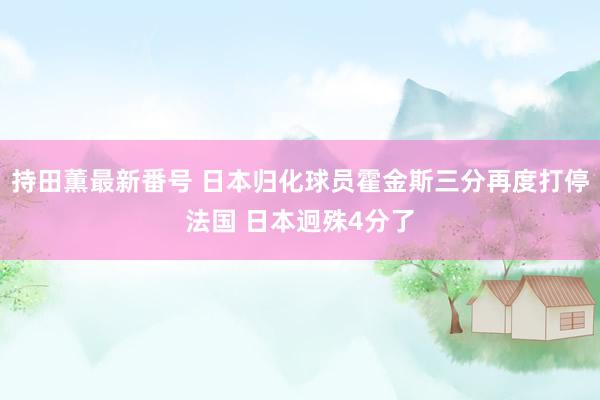 持田薫最新番号 日本归化球员霍金斯三分再度打停法国 日本迥殊4分了