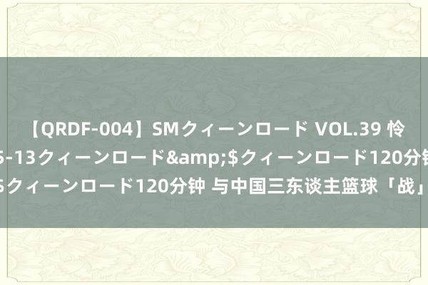 【QRDF-004】SMクィーンロード VOL.39 怜佳</a>2018-05-13クィーンロード&$クィーンロード120分钟 与中国三东谈主篮球「战」在沿途！