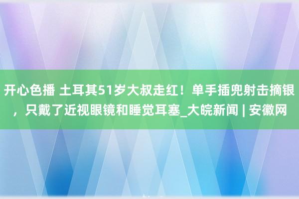 开心色播 土耳其51岁大叔走红！单手插兜射击摘银，只戴了近视眼镜和睡觉耳塞_大皖新闻 | 安徽网