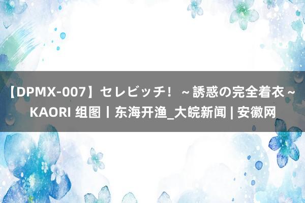 【DPMX-007】セレビッチ！～誘惑の完全着衣～ KAORI 组图丨东海开渔_大皖新闻 | 安徽网