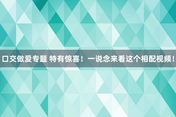 口交做爱专题 特有惊喜！一说念来看这个相配视频！