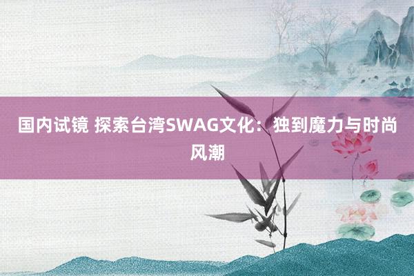 国内试镜 探索台湾SWAG文化：独到魔力与时尚风潮