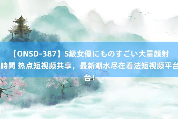 【ONSD-387】S級女優にものすごい大量顔射4時間 热点短视频共享，最新潮水尽在看法短视频平台！