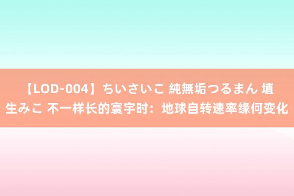 【LOD-004】ちいさいこ 純無垢つるまん 埴生みこ 不一样长的寰宇时：地球自转速率缘何变化