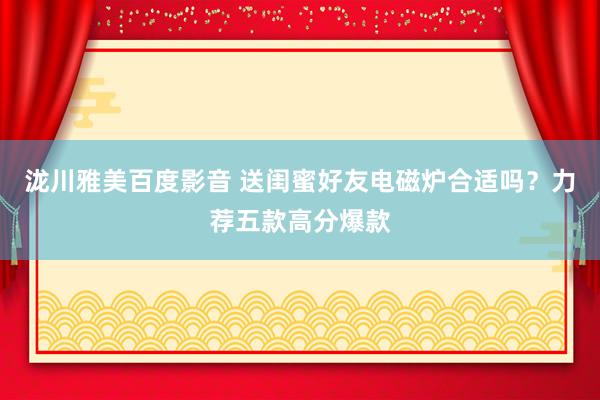 泷川雅美百度影音 送闺蜜好友电磁炉合适吗？力荐五款高分爆款