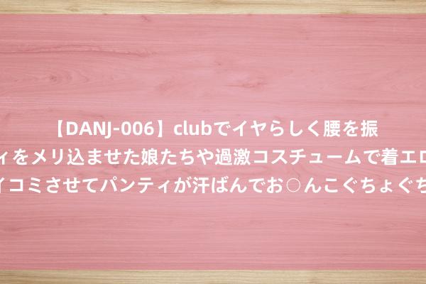 【DANJ-006】clubでイヤらしく腰を振る乱痴気ダンス！パンティをメリ込ませた娘たちや過激コスチュームで着エロやマン土手くっきりクイコミさせてパンティが汗ばんでお○んこぐちょぐちょで勃起しまくりです。 大瓦格纳：小瓦格纳相配奋力 我让他保捏和顺