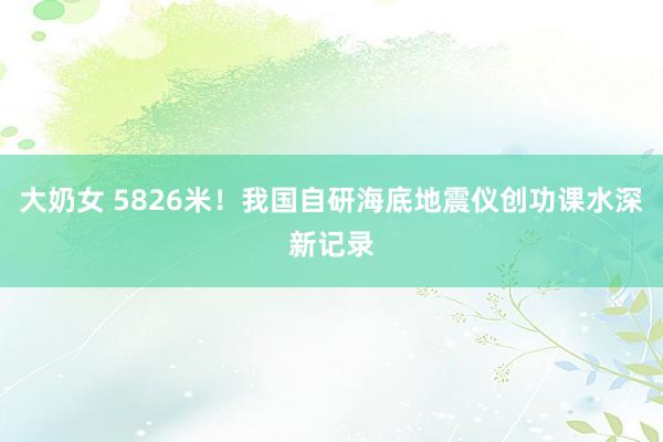 大奶女 5826米！我国自研海底地震仪创功课水深新记录