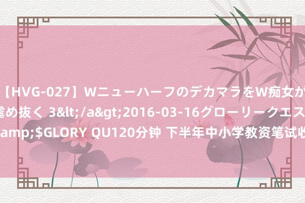 【HVG-027】WニューハーフのデカマラをW痴女が焦らし寸止めで虐め抜く 3</a>2016-03-16グローリークエスト&$GLORY QU120分钟 下半年中小学教资笔试收货明日发布 口试报名同日开始