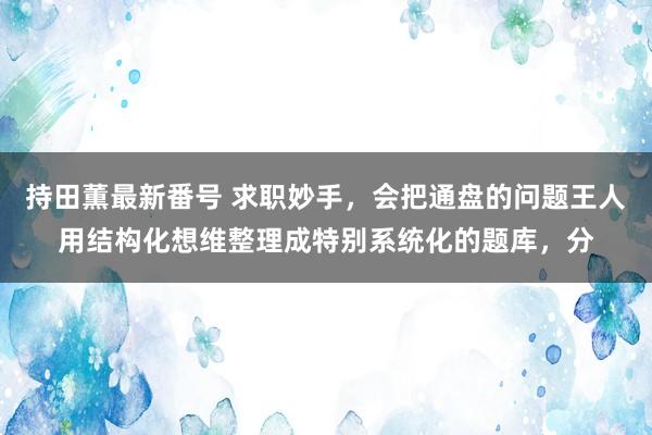 持田薫最新番号 求职妙手，会把通盘的问题王人用结构化想维整理成特别系统化的题库，分