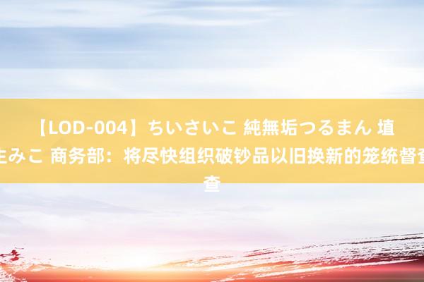 【LOD-004】ちいさいこ 純無垢つるまん 埴生みこ 商务部：将尽快组织破钞品以旧换新的笼统督查