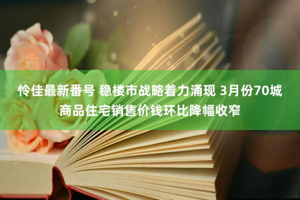 怜佳最新番号 稳楼市战略着力涌现 3月份70城商品住宅销售价钱环比降幅收窄