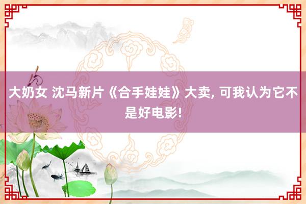 大奶女 沈马新片《合手娃娃》大卖， 可我认为它不是好电影!