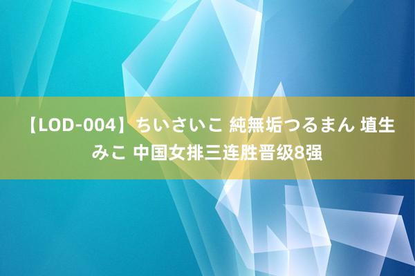 【LOD-004】ちいさいこ 純無垢つるまん 埴生みこ 中国女排三连胜晋级8强