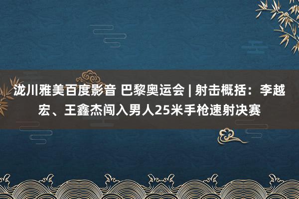 泷川雅美百度影音 巴黎奥运会 | 射击概括：李越宏、王鑫杰闯入男人25米手枪速射决赛