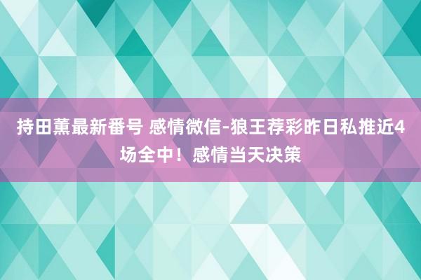 持田薫最新番号 感情微信-狼王荐彩昨日私推近4场全中！感情当天决策