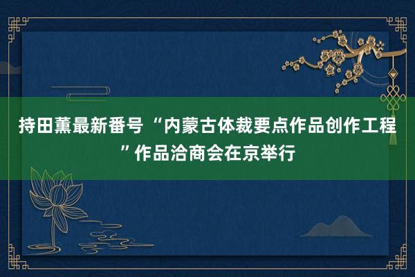 持田薫最新番号 “内蒙古体裁要点作品创作工程”作品洽商会在京举行