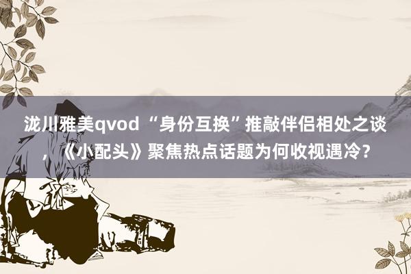 泷川雅美qvod “身份互换”推敲伴侣相处之谈，《小配头》聚焦热点话题为何收视遇冷？